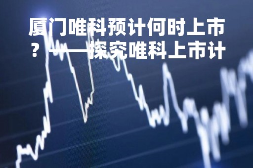 厦门唯科预计何时上市？——探究唯科上市计划及其影响