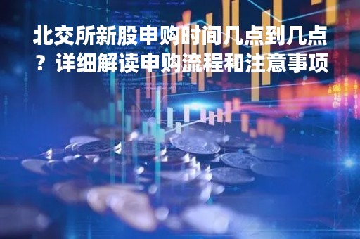 北交所新股申购时间几点到几点？详细解读申购流程和注意事项
