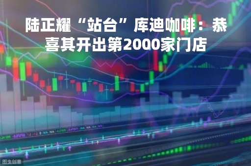 陆正耀“站台”库迪咖啡：恭喜其开出第2000家门店