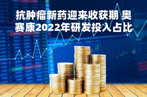抗肿瘤新药迎来收获期 奥赛康2022年研发投入占比达38.61%