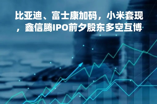 比亚迪、富士康加码，小米套现，鑫信腾IPO前夕股东多空互博，业务下滑毛利低于同行 大客户是股东又为关联方