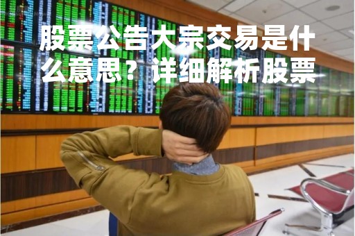 股票公告大宗交易是什么意思？详细解析股票大宗交易的含义和影响