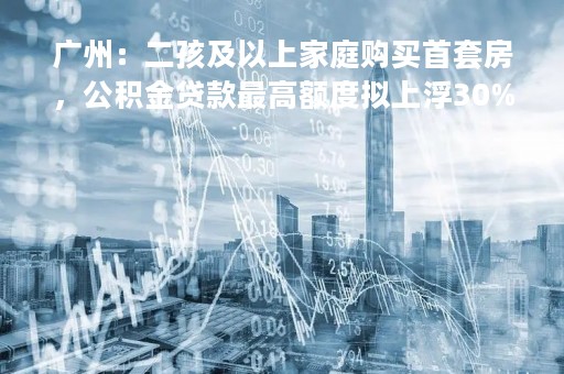 广州：二孩及以上家庭购买首套房，公积金贷款最高额度拟上浮30%