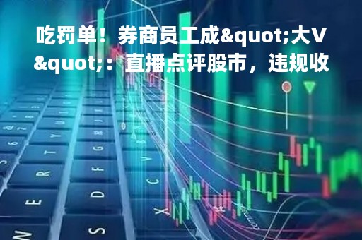 吃罚单！券商员工成"大V"：直播点评股市，违规收取打赏！还有这些人被罚