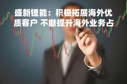 盛新锂能：积极拓展海外优质客户 不断提升海外业务占比