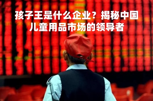 孩子王是什么企业？揭秘中国儿童用品市场的领导者