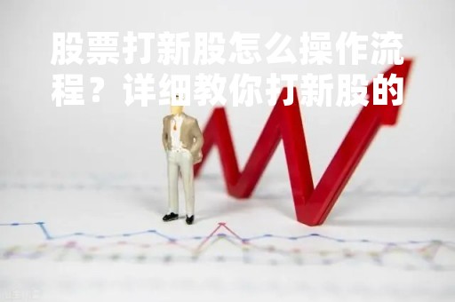 股票打新股怎么操作流程？详细教你打新股的步骤和注意事项