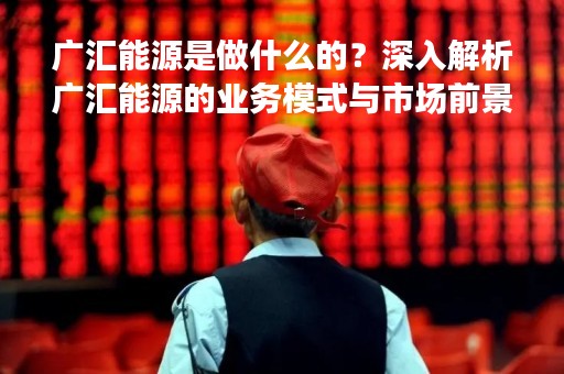 广汇能源是做什么的？深入解析广汇能源的业务模式与市场前景