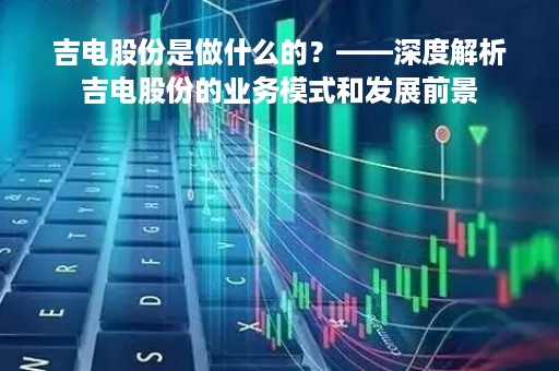 吉电股份是做什么的？——深度解析吉电股份的业务模式和发展前景