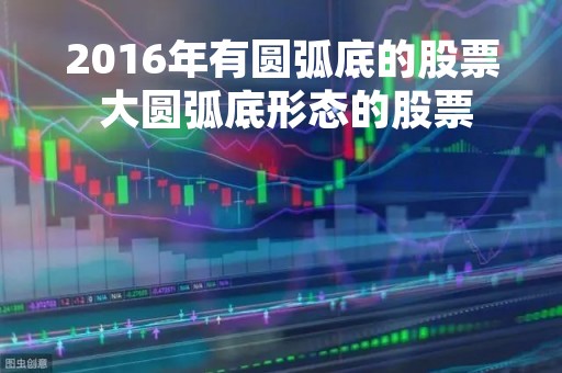 2016年有圆弧底的股票 大圆弧底形态的股票
