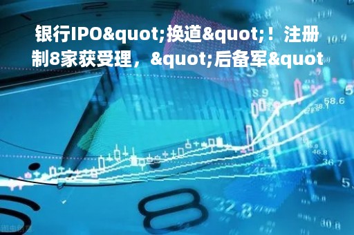 银行IPO"换道"！注册制8家获受理，"后备军"还在拉长，这些投行项目最多