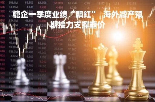 糖企一季度业绩“飘红”  海外减产预期接力支撑糖价