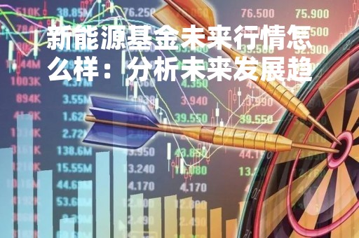 新能源基金未来行情怎么样：分析未来发展趋势和投资机会