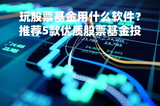 玩股票基金用什么软件？推荐5款优质股票基金投资软件