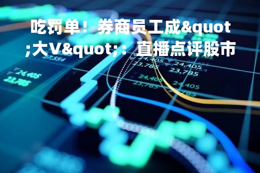 吃罚单！券商员工成"大V"：直播点评股市，违规收取打赏！还有这些人被罚