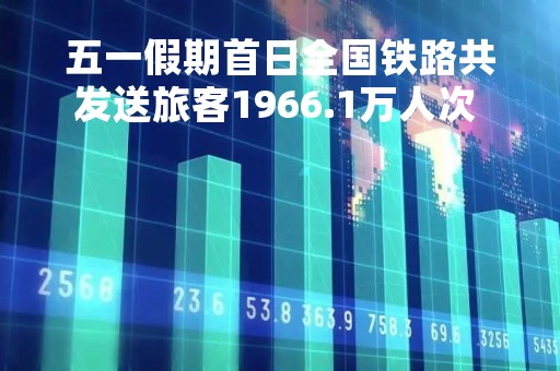 五一假期首日全国铁路共发送旅客1966.1万人次  创历史新高
