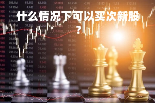 什么情况下可以买次新股？