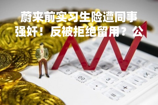 蔚来前实习生险遭同事强奸！反被拒绝留用？公司回应！刚发布全年财报
