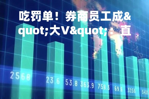 吃罚单！券商员工成"大V"：直播点评股市，违规收取打赏！还有这些人被罚