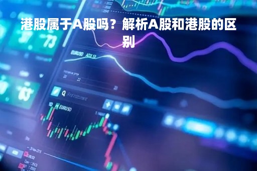 港股属于A股吗？解析A股和港股的区别