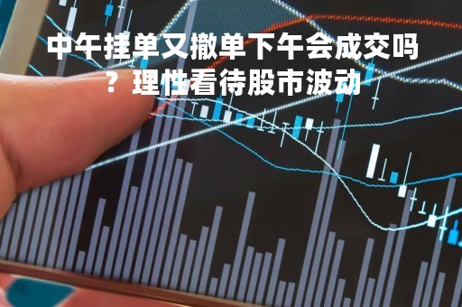 中午挂单又撤单下午会成交吗？理性看待股市波动