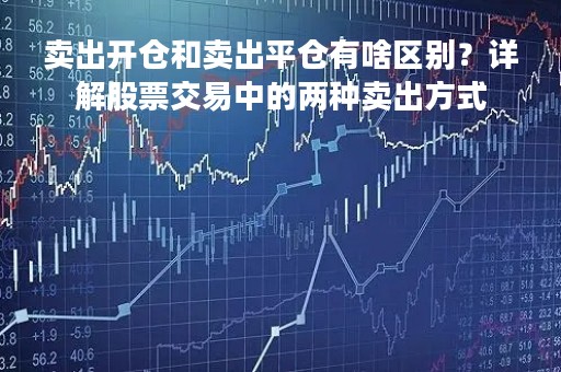 卖出开仓和卖出平仓有啥区别？详解股票交易中的两种卖出方式