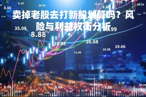 卖掉老股去打新股划算吗？风险与利益权衡分析