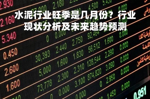 水泥行业旺季是几月份？行业现状分析及未来趋势预测