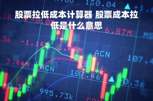 股票拉低成本计算器 股票成本拉低是什么意思