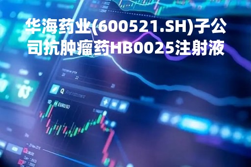 华海药业(600521.SH)子公司抗肿瘤药HB0025注射液获得药物临床试验许可