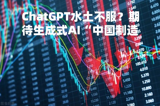ChatGPT水土不服？期待生成式AI“中国制造”