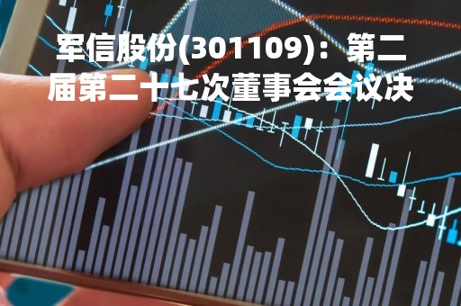 军信股份(301109)：第二届第二十七次董事会会议决议，审议18项议案获通过