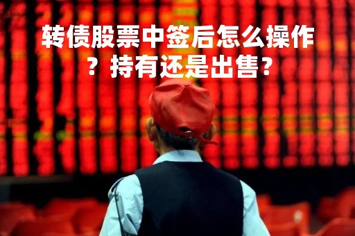 转债股票中签后怎么操作？持有还是出售？