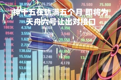 神十五在轨满五个月 即将为天舟六号让出对接口