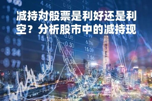 减持对股票是利好还是利空？分析股市中的减持现象