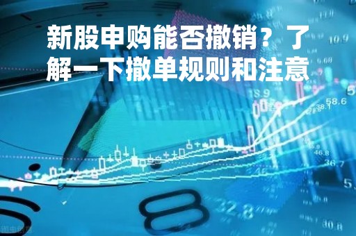 新股申购能否撤销？了解一下撤单规则和注意事项