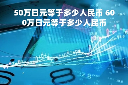 50万日元等于多少人民币 600万日元等于多少人民币