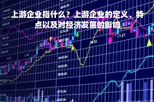 上游企业指什么？上游企业的定义、特点以及对经济发展的影响