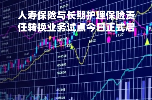 人寿保险与长期护理保险责任转换业务试点今日正式启动