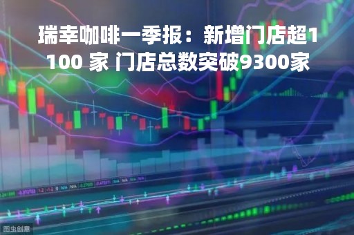 瑞幸咖啡一季报：新增门店超1100 家 门店总数突破9300家