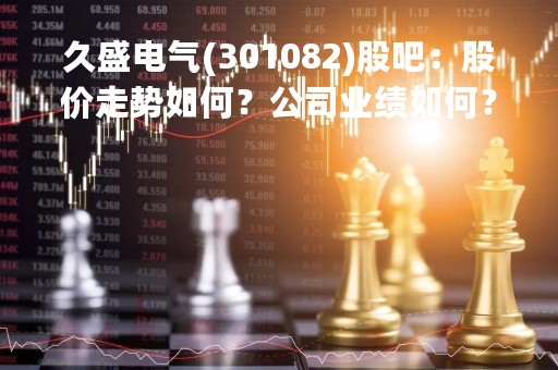 久盛电气(301082)股吧：股价走势如何？公司业绩如何？