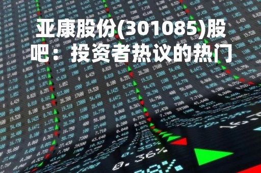 亚康股份(301085)股吧：投资者热议的热门话题