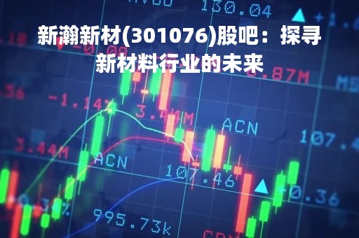 新瀚新材(301076)股吧：探寻新材料行业的未来