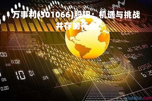 万事利(301066)股吧：机遇与挑战并存的行业