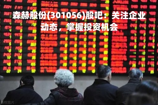 森赫股份(301056)股吧：关注企业动态，掌握投资机会