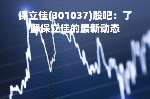 保立佳(301037)股吧：了解保立佳的最新动态