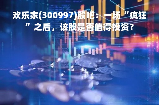 欢乐家(300997)股吧：一场“疯狂”之后，该股是否值得投资？