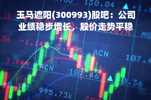 玉马遮阳(300993)股吧：公司业绩稳步增长，股价走势平稳
