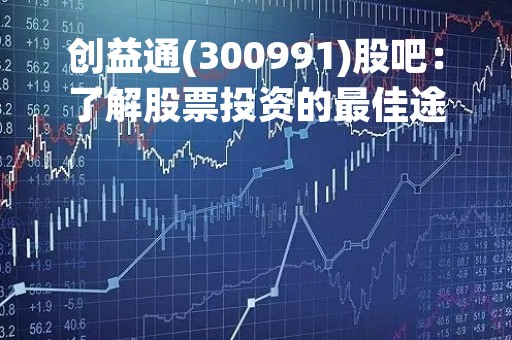 创益通(300991)股吧：了解股票投资的最佳途径