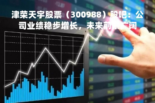津荣天宇股票（300988）股吧：公司业绩稳步增长，未来前景广阔